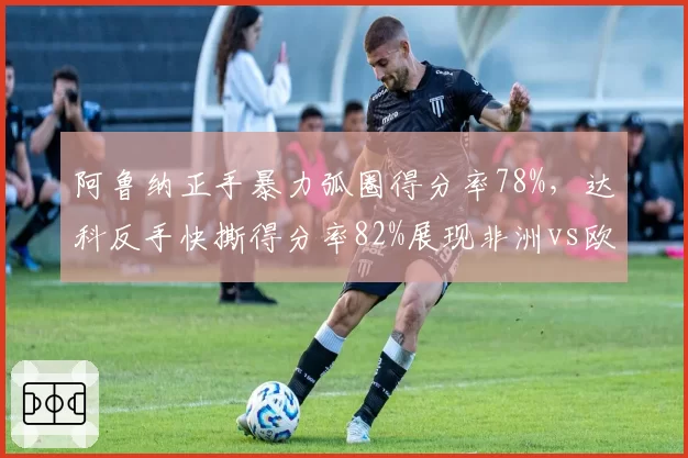 阿鲁纳正手暴力弧圈得分率78%,达科反手快撕得分率82%展现非洲vs欧洲技术流