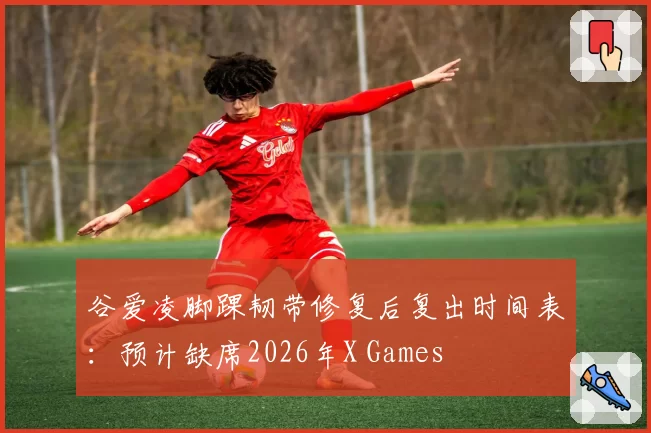谷爱凌脚踝韧带修复后复出时间表：预计缺席2026年X Games
