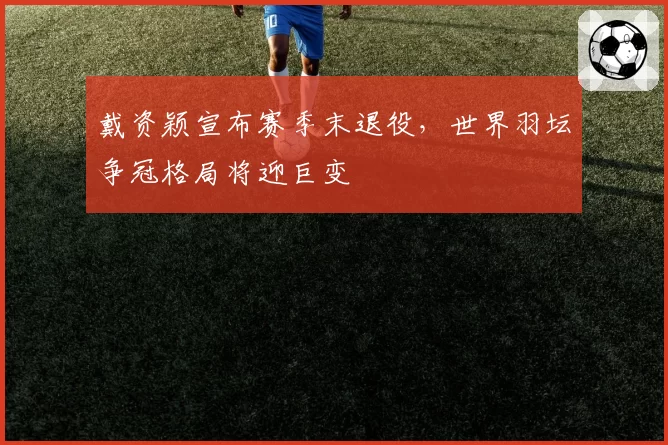 戴资颖宣布赛季末退役,世界羽坛争冠格局将迎巨变