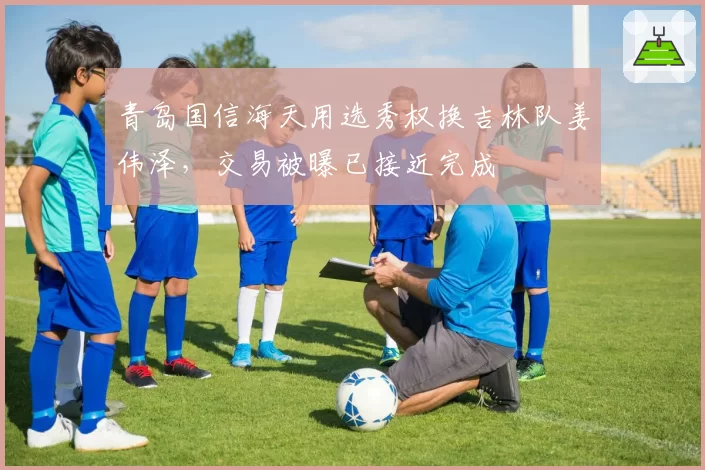 青岛国信海天用选秀权换吉林队姜伟泽，交易被曝已接近完成