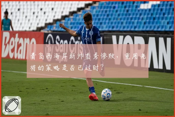 青岛西海岸新帅首秀惨败,重用老将的策略是否已过时?