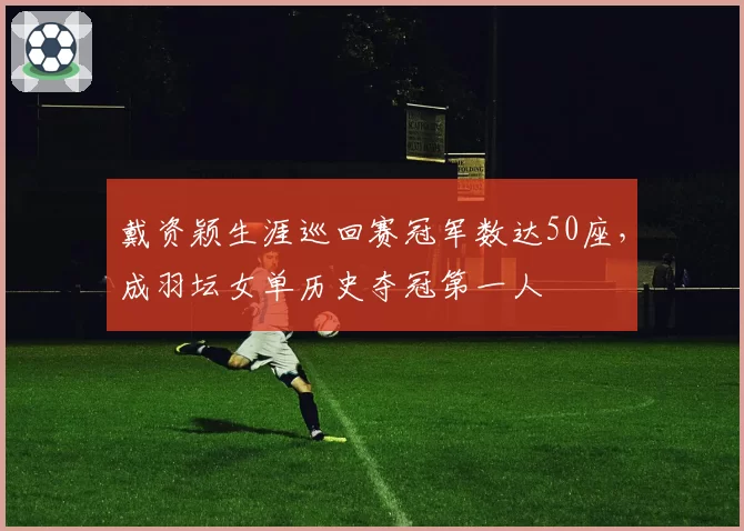 戴资颖生涯巡回赛冠军数达50座,成羽坛女单历史夺冠第一人