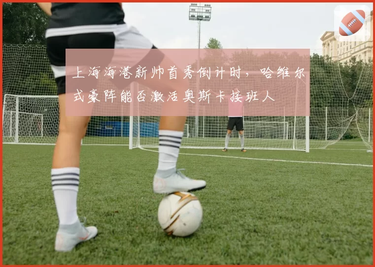 上海海港新帅首秀倒计时,哈维尔式豪阵能否激活奥斯卡接班人
