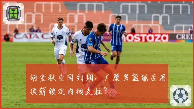 胡金秋合同到期,广厦男篮能否用顶薪锁定内线支柱?