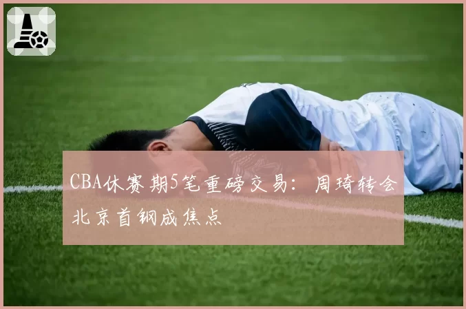 CBA休赛期5笔重磅交易：周琦转会北京首钢成焦点