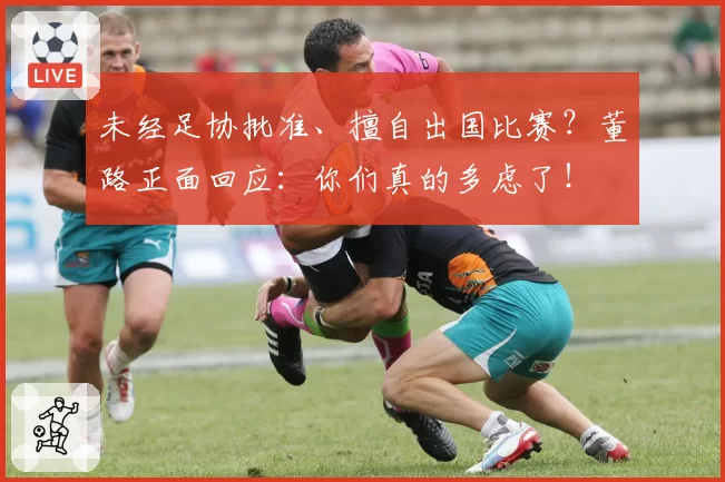 未经足协批准、擅自出国比赛?董路正面回应:你们真的多虑了!