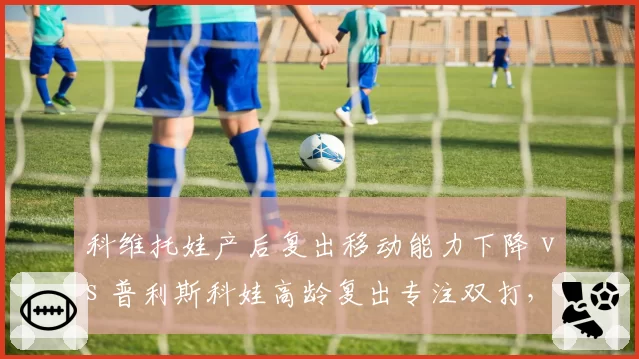 科维托娃产后复出移动能力下降 vs 普利斯科娃高龄复出专注双打，妈妈级选手路径分化