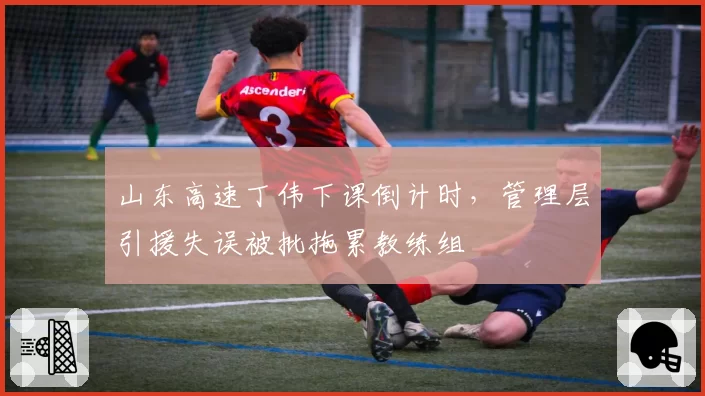 山东高速丁伟下课倒计时，管理层引援失误被批拖累教练组