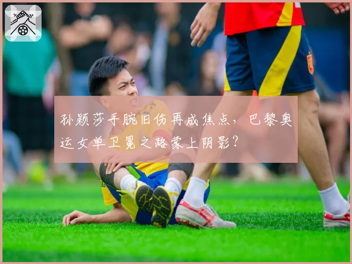 孙颖莎手腕旧伤再成焦点，巴黎奥运女单卫冕之路蒙上阴影？