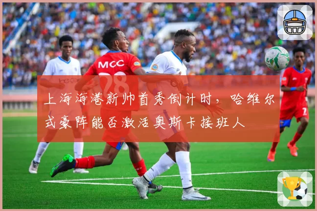 上海海港新帅首秀倒计时,哈维尔式豪阵能否激活奥斯卡接班人