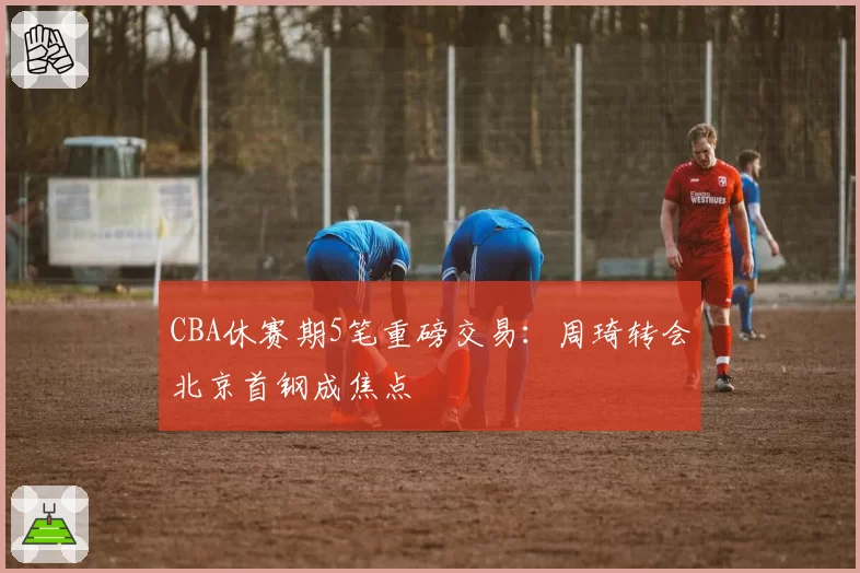 CBA休赛期5笔重磅交易：周琦转会北京首钢成焦点