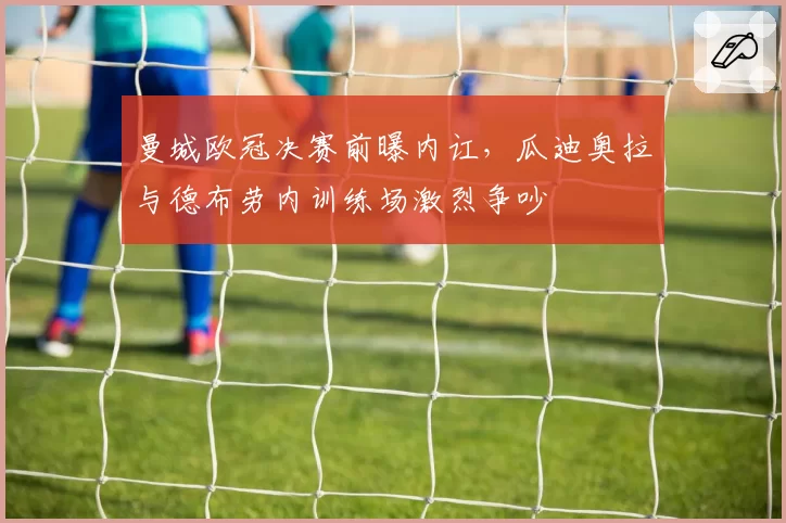 曼城欧冠决赛前曝内讧,瓜迪奥拉与德布劳内训练场激烈争吵