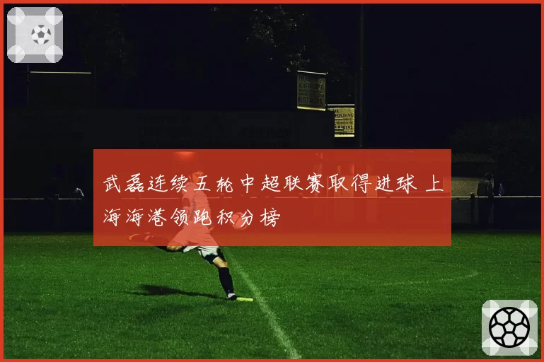 武磊连续五轮中超联赛取得进球 上海海港领跑积分榜