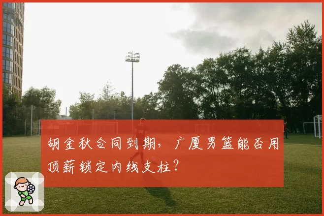 胡金秋合同到期，广厦男篮能否用顶薪锁定内线支柱？