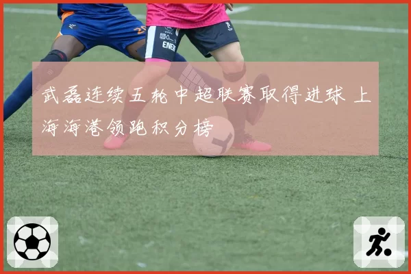 武磊连续五轮中超联赛取得进球 上海海港领跑积分榜