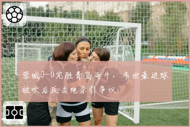 蓉城3-0完胜青岛海牛，韦世豪进球被吹后反击绝杀引争议