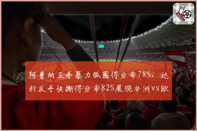 阿鲁纳正手暴力弧圈得分率78%,达科反手快撕得分率82%展现非洲vs欧洲技术流