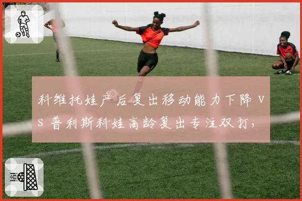 科维托娃产后复出移动能力下降 vs 普利斯科娃高龄复出专注双打，妈妈级选手路径分化