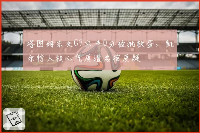 塔图姆东决G7末节0分被批软蛋,凯尔特人核心气质遭名宿质疑