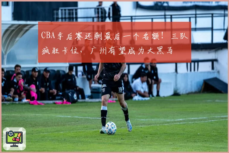 CBA季后赛还剩最后一个名额!三队疯狂卡位,广州有望成为大黑马