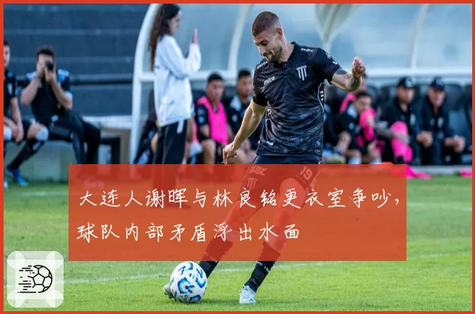 大连人谢晖与林良铭更衣室争吵,球队内部矛盾浮出水面