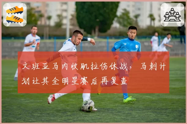 文班亚马内收肌拉伤休战,马刺计划让其全明星赛后再复查