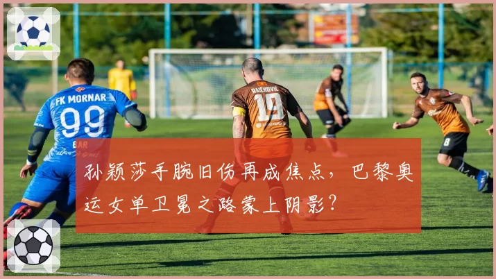 孙颖莎手腕旧伤再成焦点，巴黎奥运女单卫冕之路蒙上阴影？