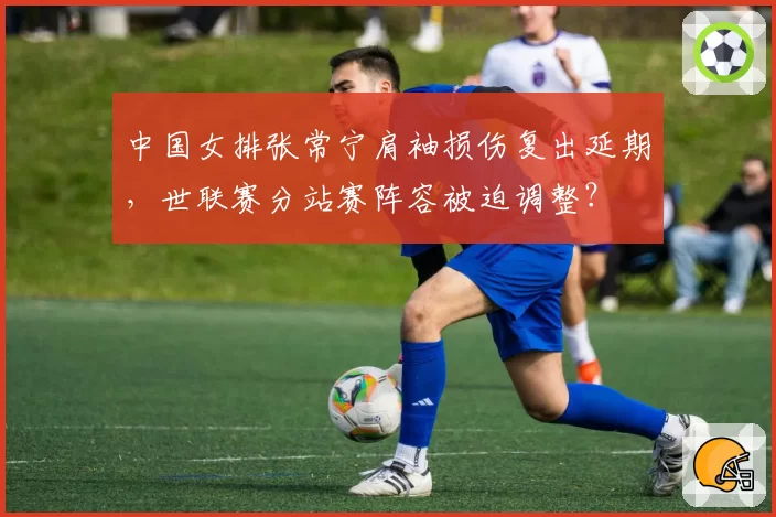 中国女排张常宁肩袖损伤复出延期，世联赛分站赛阵容被迫调整？