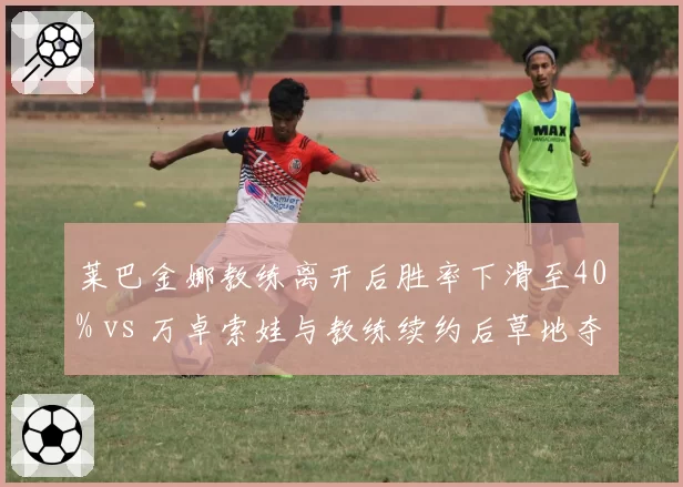 莱巴金娜教练离开后胜率下滑至40% vs 万卓索娃与教练续约后草地夺冠，WTA名将教练去留决定赛季走势