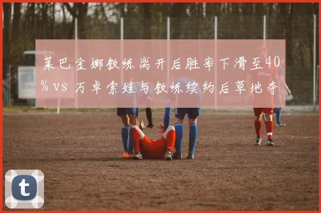 莱巴金娜教练离开后胜率下滑至40% vs 万卓索娃与教练续约后草地夺冠，WTA名将教练去留决定赛季走势