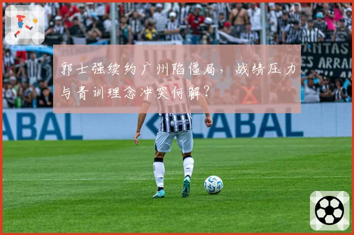 郭士强续约广州陷僵局，战绩压力与青训理念冲突何解？
