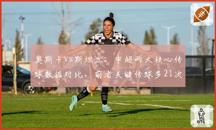 奥斯卡vs斯坦丘：中超两大核心传球数据对比，前者关键传球多21次