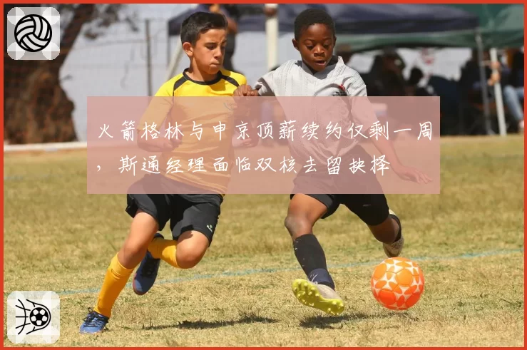 火箭格林与申京顶薪续约仅剩一周,斯通经理面临双核去留抉择