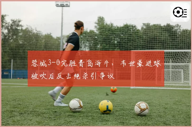 蓉城3-0完胜青岛海牛，韦世豪进球被吹后反击绝杀引争议