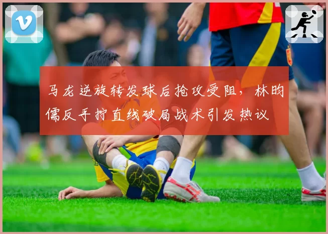 马龙逆旋转发球后抢攻受阻，林昀儒反手拧直线破局战术引发热议