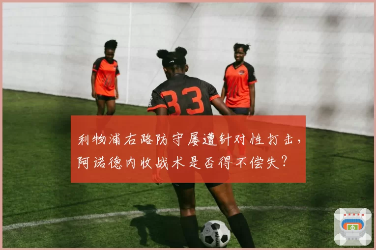 利物浦右路防守屡遭针对性打击,阿诺德内收战术是否得不偿失?