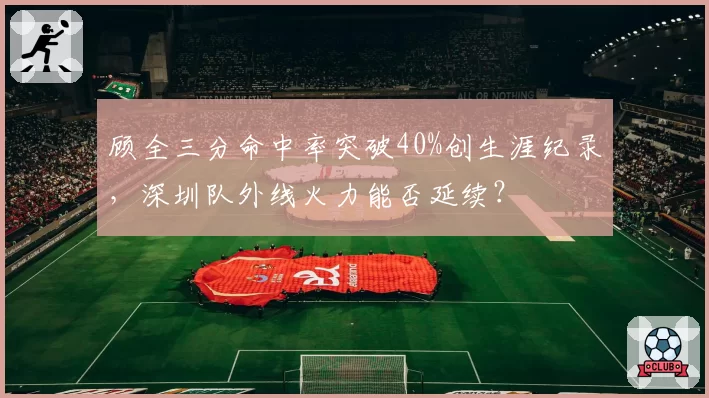 顾全三分命中率突破40%创生涯纪录,深圳队外线火力能否延续?