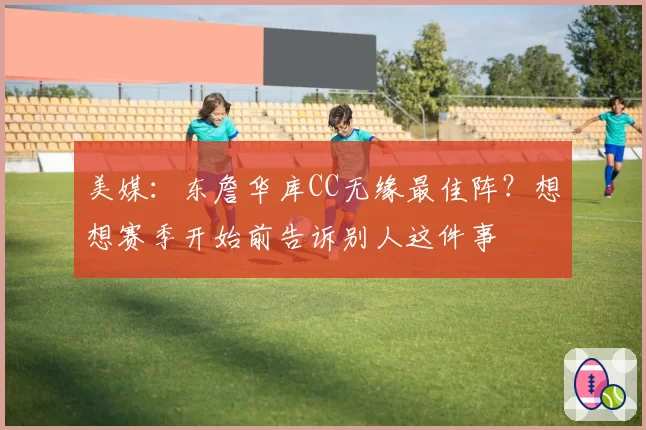 美媒:东詹华库CC无缘最佳阵?想想赛季开始前告诉别人这件事