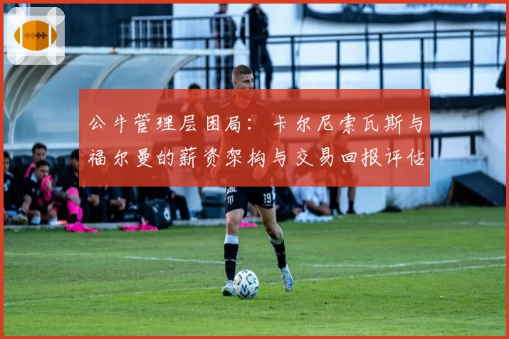 公牛管理层困局：卡尔尼索瓦斯与福尔曼的薪资架构与交易回报评估