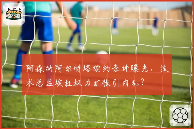 阿森纳阿尔特塔续约条件曝光，技术总监埃杜权力扩张引内乱？