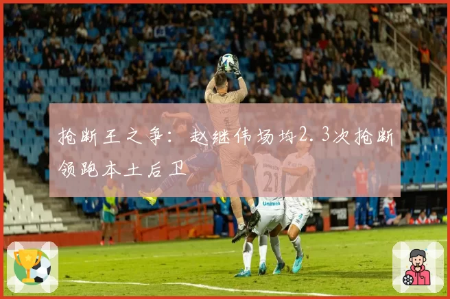 抢断王之争：赵继伟场均2.3次抢断领跑本土后卫