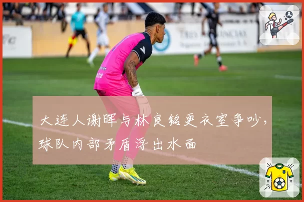 大连人谢晖与林良铭更衣室争吵,球队内部矛盾浮出水面