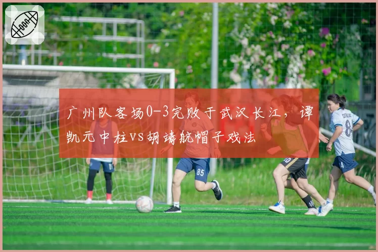 广州队客场0-3完败于武汉长江,谭凯元中柱vs胡靖航帽子戏法
