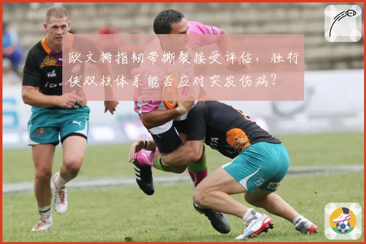 欧文拇指韧带撕裂接受评估,独行侠双核体系能否应对突发伤病?