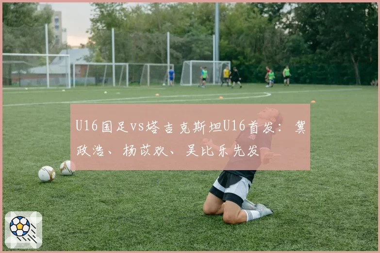 U16国足vs塔吉克斯坦U16首发：冀政浩、杨苡欢、吴比乐先发