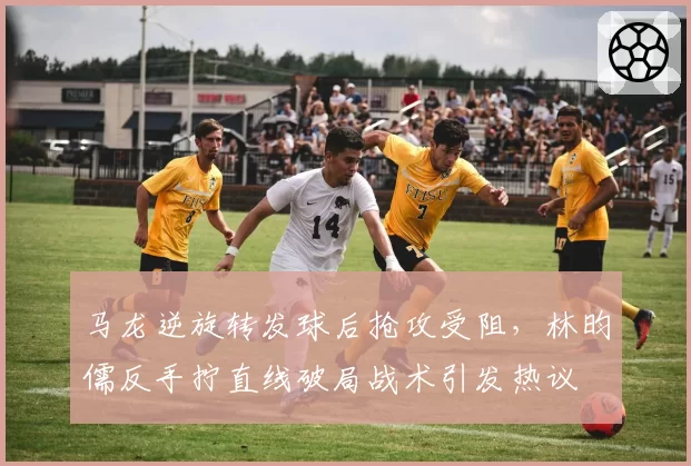 马龙逆旋转发球后抢攻受阻，林昀儒反手拧直线破局战术引发热议