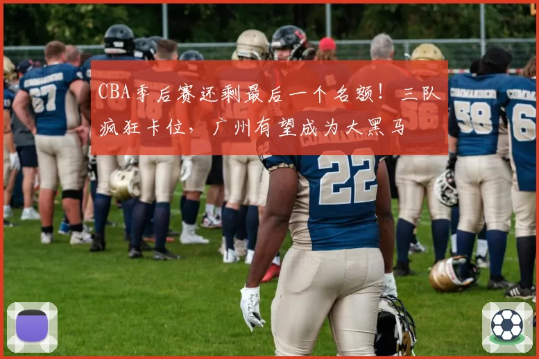 CBA季后赛还剩最后一个名额!三队疯狂卡位,广州有望成为大黑马