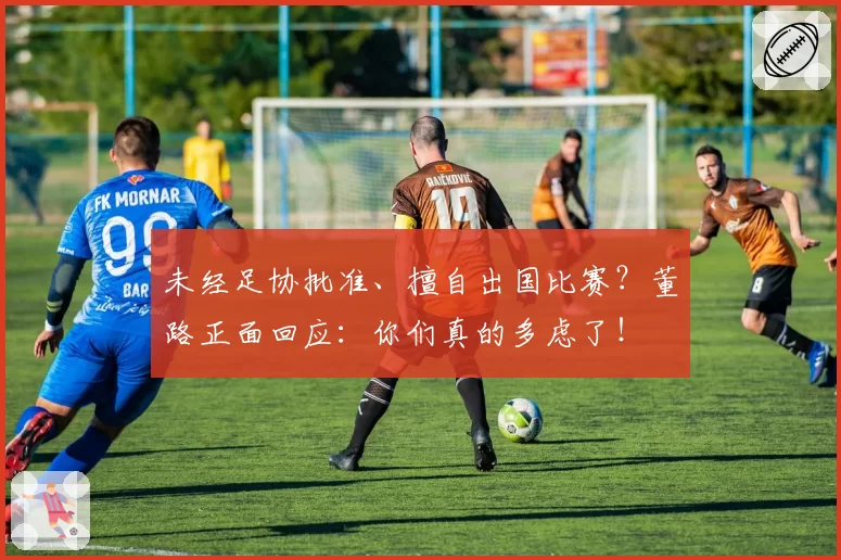 未经足协批准、擅自出国比赛?董路正面回应:你们真的多虑了!