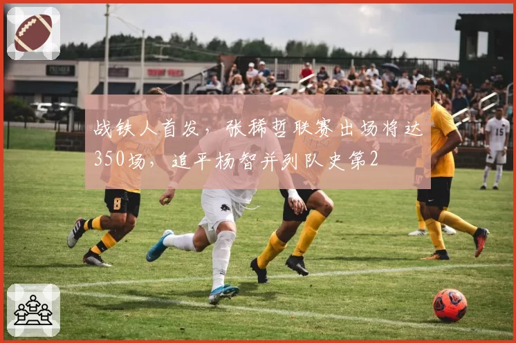 战铁人首发,张稀哲联赛出场将达350场,追平杨智并列队史第2