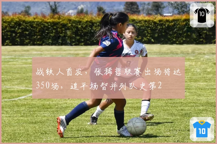 战铁人首发，张稀哲联赛出场将达350场，追平杨智并列队史第2